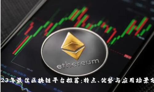 2023年最佳区块链平台推荐：特点、优势与应用场景分析